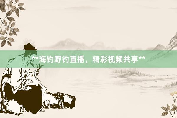 **海钓野钓直播，精彩视频共享**